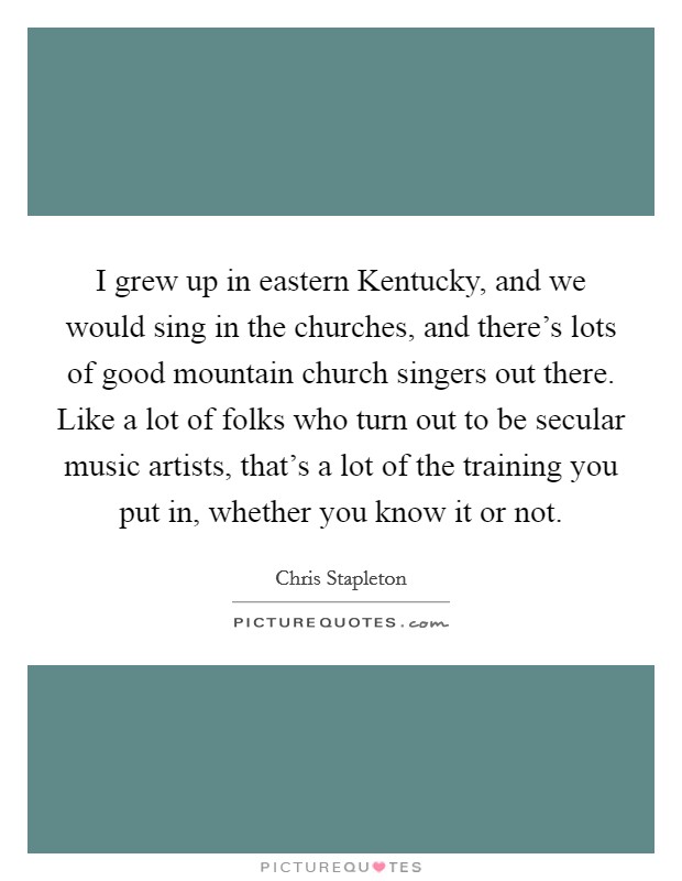 I grew up in eastern Kentucky, and we would sing in the churches, and there's lots of good mountain church singers out there. Like a lot of folks who turn out to be secular music artists, that's a lot of the training you put in, whether you know it or not. Picture Quote #1