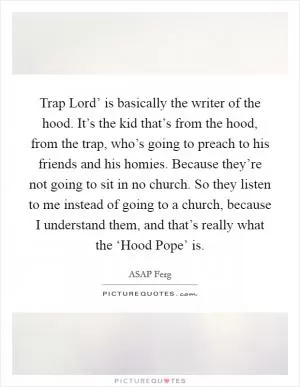 Trap Lord’ is basically the writer of the hood. It’s the kid that’s from the hood, from the trap, who’s going to preach to his friends and his homies. Because they’re not going to sit in no church. So they listen to me instead of going to a church, because I understand them, and that’s really what the ‘Hood Pope’ is Picture Quote #1