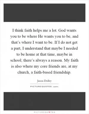 I think faith helps me a lot. God wants you to be where He wants you to be, and that’s where I want to be. If I do not get a part, I understand that maybe I needed to be home at that time, maybe in school; there’s always a reason. My faith is also where my core friends are, at my church, a faith-based friendship Picture Quote #1