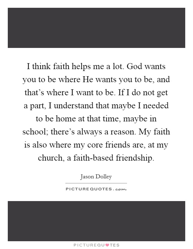 I think faith helps me a lot. God wants you to be where He wants you to be, and that's where I want to be. If I do not get a part, I understand that maybe I needed to be home at that time, maybe in school; there's always a reason. My faith is also where my core friends are, at my church, a faith-based friendship. Picture Quote #1