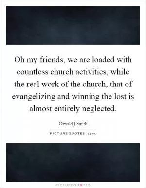 Oh my friends, we are loaded with countless church activities, while the real work of the church, that of evangelizing and winning the lost is almost entirely neglected Picture Quote #1