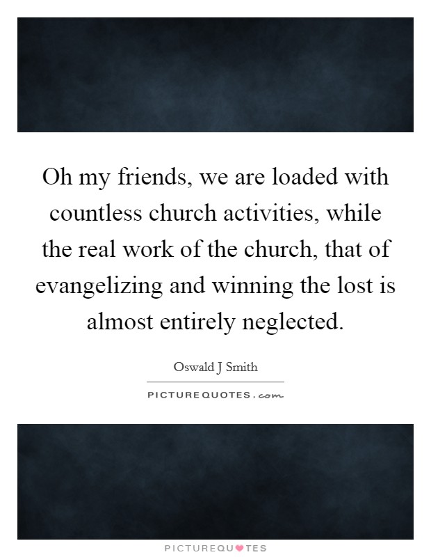 Oh my friends, we are loaded with countless church activities, while the real work of the church, that of evangelizing and winning the lost is almost entirely neglected. Picture Quote #1