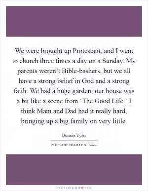 We were brought up Protestant, and I went to church three times a day on a Sunday. My parents weren’t Bible-bashers, but we all have a strong belief in God and a strong faith. We had a huge garden; our house was a bit like a scene from ‘The Good Life.’ I think Mam and Dad had it really hard, bringing up a big family on very little Picture Quote #1