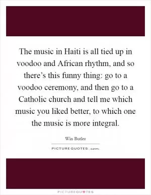 The music in Haiti is all tied up in voodoo and African rhythm, and so there’s this funny thing: go to a voodoo ceremony, and then go to a Catholic church and tell me which music you liked better, to which one the music is more integral Picture Quote #1