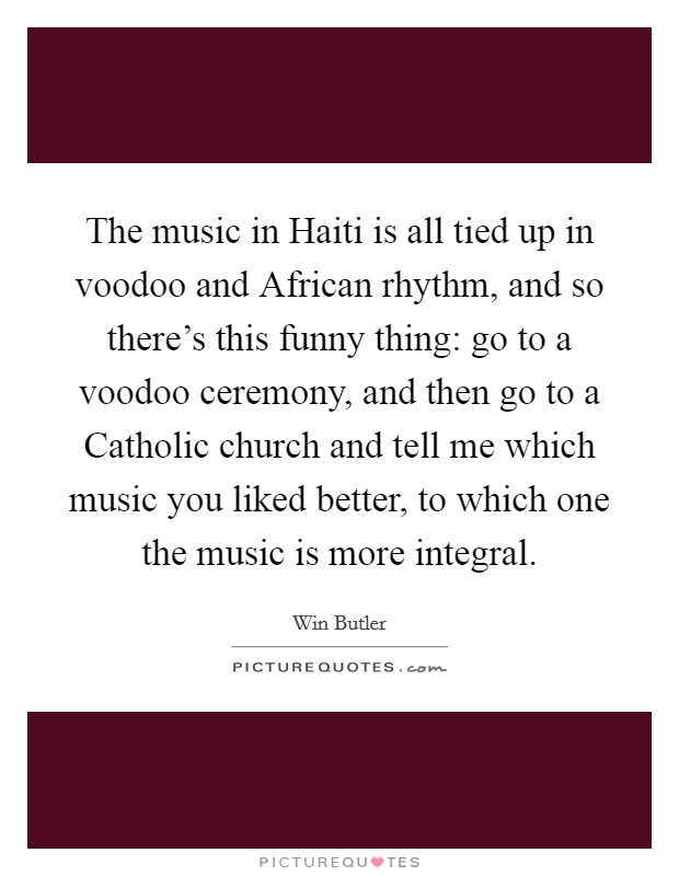 The music in Haiti is all tied up in voodoo and African rhythm, and so there's this funny thing: go to a voodoo ceremony, and then go to a Catholic church and tell me which music you liked better, to which one the music is more integral. Picture Quote #1