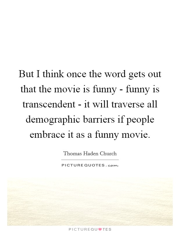 But I think once the word gets out that the movie is funny - funny is transcendent - it will traverse all demographic barriers if people embrace it as a funny movie. Picture Quote #1