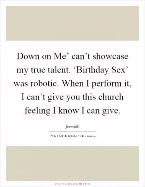 Down on Me’ can’t showcase my true talent. ‘Birthday Sex’ was robotic. When I perform it, I can’t give you this church feeling I know I can give Picture Quote #1