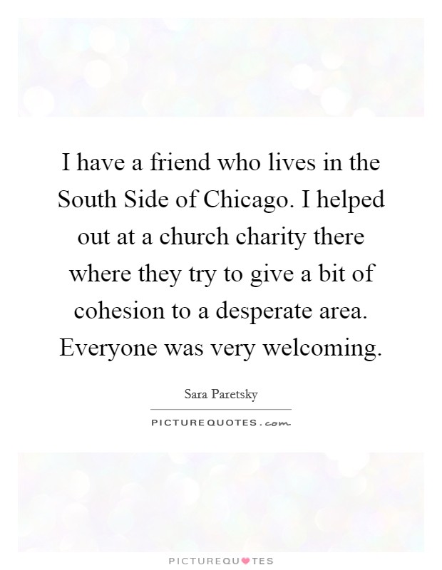 I have a friend who lives in the South Side of Chicago. I helped out at a church charity there where they try to give a bit of cohesion to a desperate area. Everyone was very welcoming. Picture Quote #1