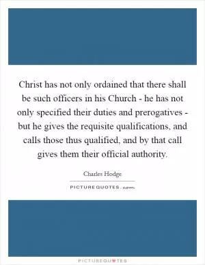 Christ has not only ordained that there shall be such officers in his Church - he has not only specified their duties and prerogatives - but he gives the requisite qualifications, and calls those thus qualified, and by that call gives them their official authority Picture Quote #1