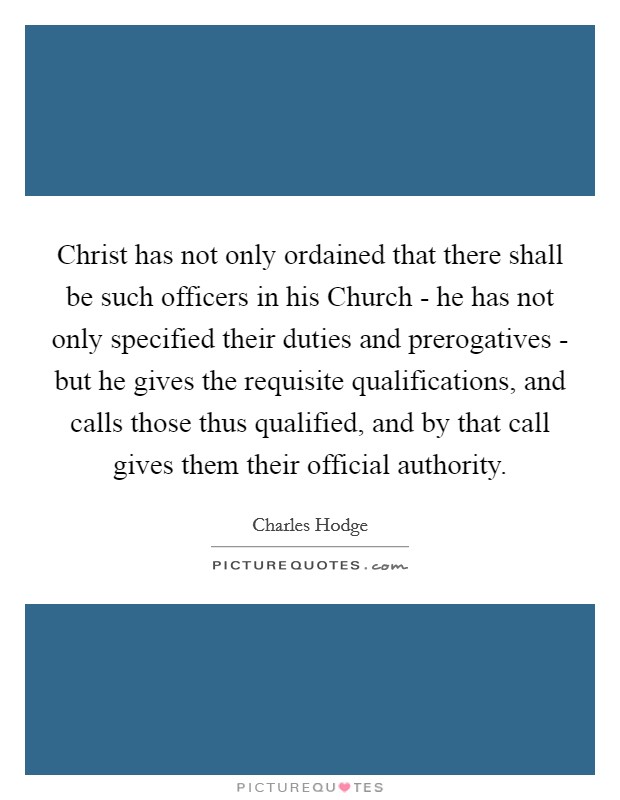 Christ has not only ordained that there shall be such officers in his Church - he has not only specified their duties and prerogatives - but he gives the requisite qualifications, and calls those thus qualified, and by that call gives them their official authority. Picture Quote #1