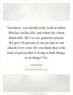 You know, you should really look at where Mitt has led his life, and where he’s been financially. He’s a very generous person. We give 10 percent of our income to our church every year. Do you think that is the kind of person that is trying to hide things, or do things? No Picture Quote #1