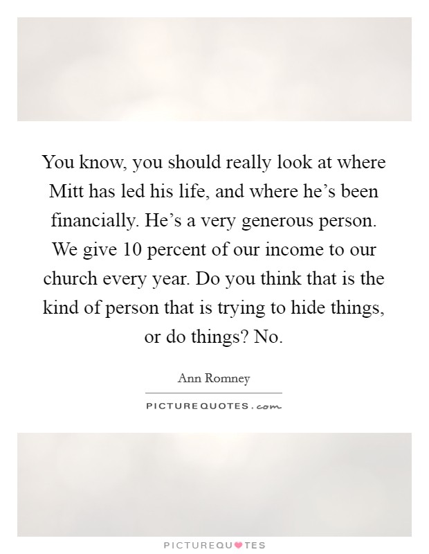 You know, you should really look at where Mitt has led his life, and where he's been financially. He's a very generous person. We give 10 percent of our income to our church every year. Do you think that is the kind of person that is trying to hide things, or do things? No. Picture Quote #1