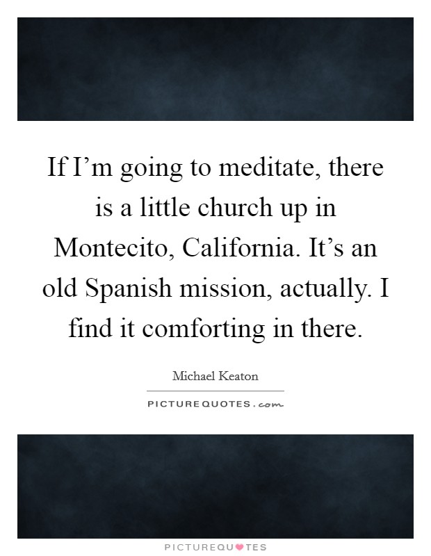 If I’m going to meditate, there is a little church up in Montecito, California. It’s an old Spanish mission, actually. I find it comforting in there Picture Quote #1