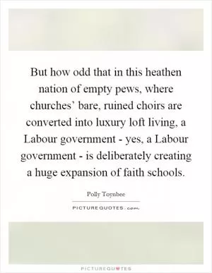 But how odd that in this heathen nation of empty pews, where churches’ bare, ruined choirs are converted into luxury loft living, a Labour government - yes, a Labour government - is deliberately creating a huge expansion of faith schools Picture Quote #1