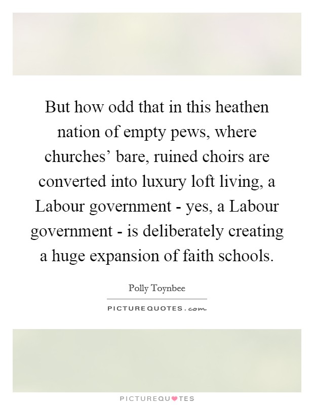 But how odd that in this heathen nation of empty pews, where churches' bare, ruined choirs are converted into luxury loft living, a Labour government - yes, a Labour government - is deliberately creating a huge expansion of faith schools. Picture Quote #1