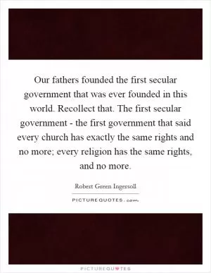 Our fathers founded the first secular government that was ever founded in this world. Recollect that. The first secular government - the first government that said every church has exactly the same rights and no more; every religion has the same rights, and no more Picture Quote #1