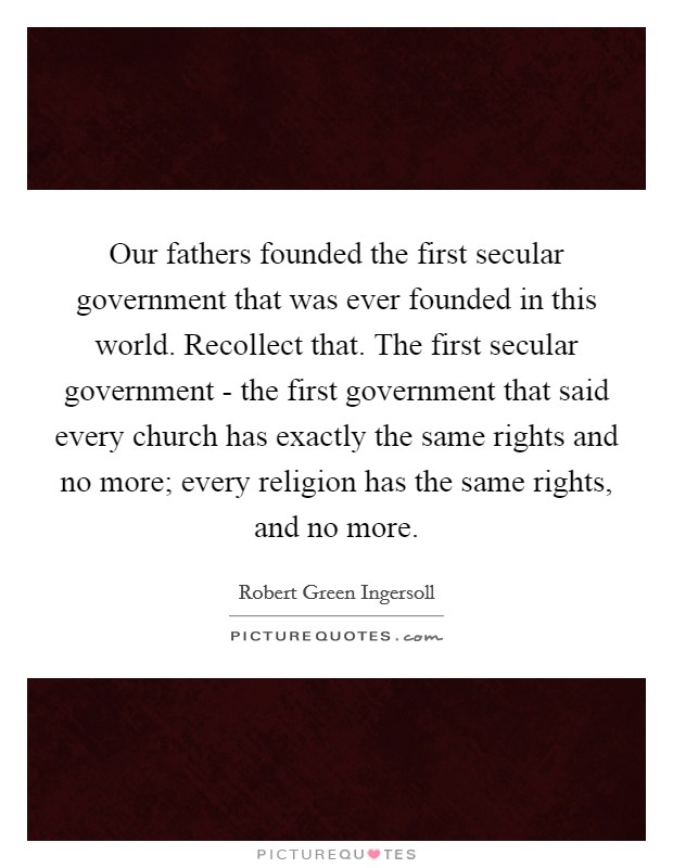 Our fathers founded the first secular government that was ever founded in this world. Recollect that. The first secular government - the first government that said every church has exactly the same rights and no more; every religion has the same rights, and no more. Picture Quote #1