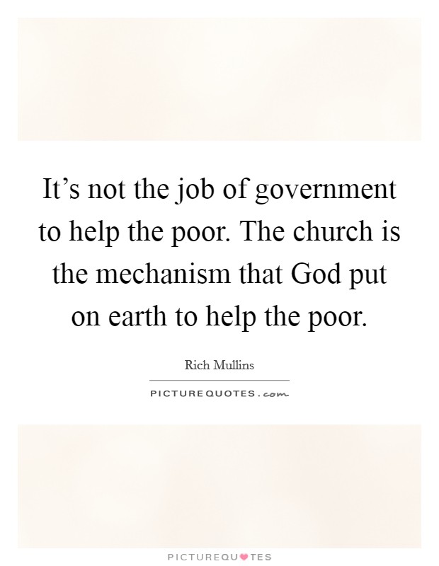 It's not the job of government to help the poor. The church is the mechanism that God put on earth to help the poor. Picture Quote #1