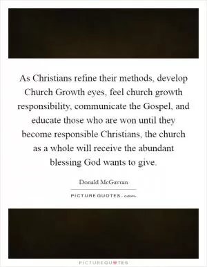 As Christians refine their methods, develop Church Growth eyes, feel church growth responsibility, communicate the Gospel, and educate those who are won until they become responsible Christians, the church as a whole will receive the abundant blessing God wants to give Picture Quote #1