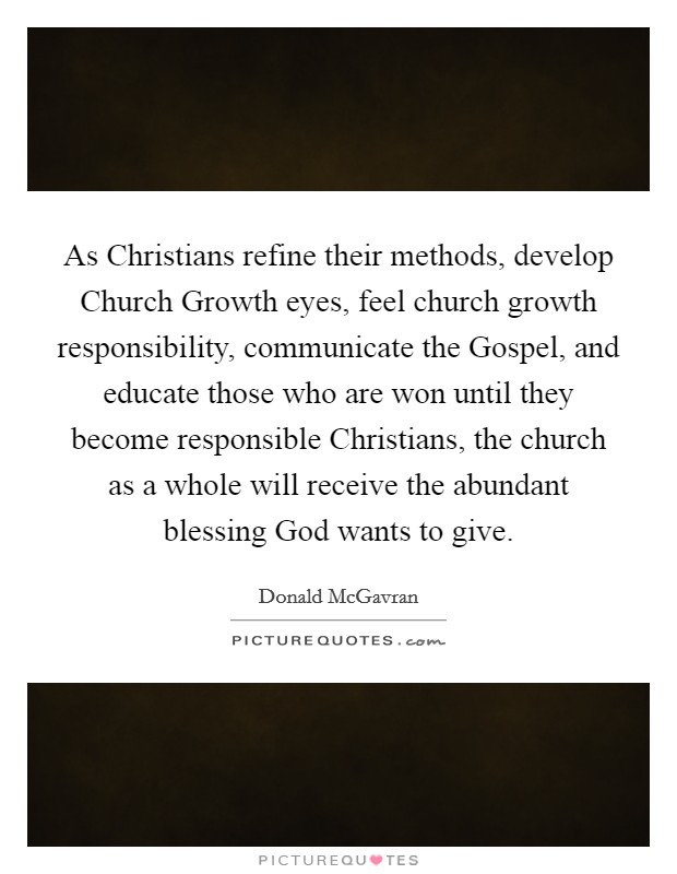 As Christians refine their methods, develop Church Growth eyes, feel church growth responsibility, communicate the Gospel, and educate those who are won until they become responsible Christians, the church as a whole will receive the abundant blessing God wants to give. Picture Quote #1