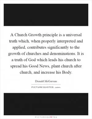 A Church Growth principle is a universal truth which, when properly interpreted and applied, contributes significantly to the growth of churches and denominations. It is a truth of God which leads his church to spread his Good News, plant church after church, and increase his Body Picture Quote #1