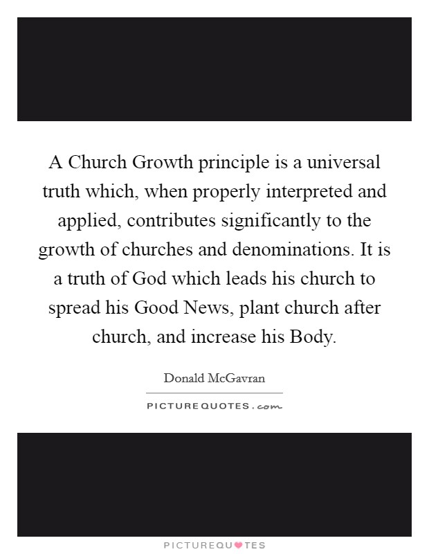 A Church Growth principle is a universal truth which, when properly interpreted and applied, contributes significantly to the growth of churches and denominations. It is a truth of God which leads his church to spread his Good News, plant church after church, and increase his Body. Picture Quote #1