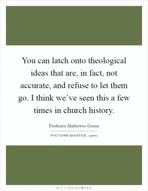 You can latch onto theological ideas that are, in fact, not accurate, and refuse to let them go. I think we’ve seen this a few times in church history Picture Quote #1