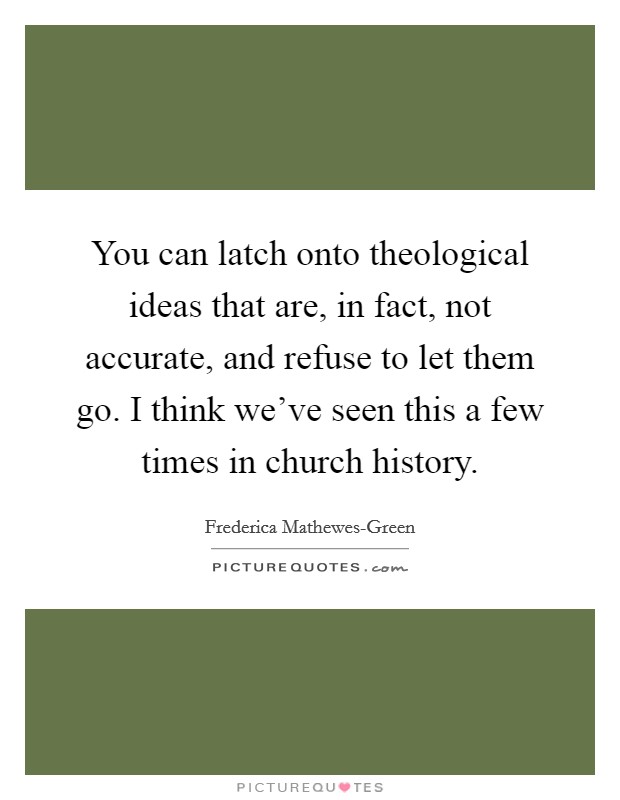 You can latch onto theological ideas that are, in fact, not accurate, and refuse to let them go. I think we've seen this a few times in church history. Picture Quote #1