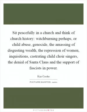 Sit peacefully in a church and think of church history: witchburning perhaps, or child abuse, genocide, the amassing of disgusting wealth, the repression of women, inquisitions, castrating child choir singers, the denial of Santa Claus and the support of fascists in power Picture Quote #1