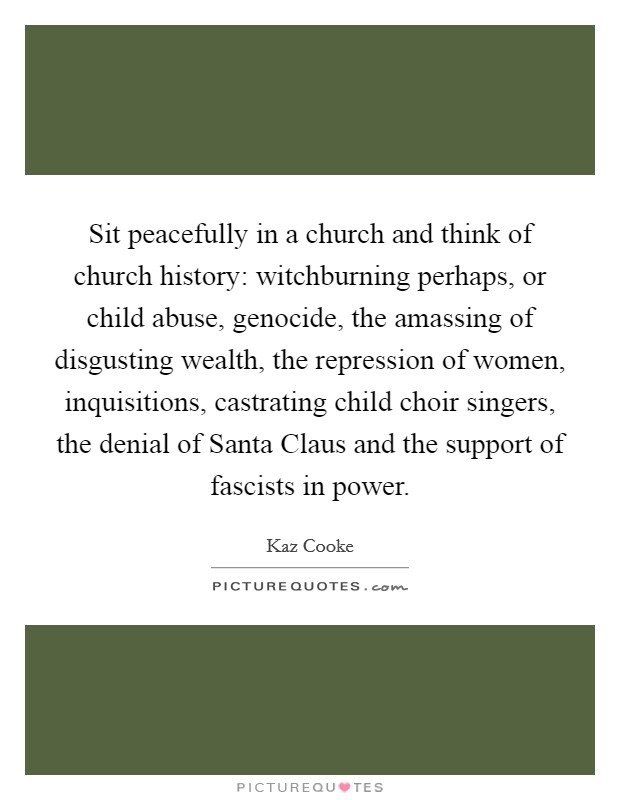 Sit peacefully in a church and think of church history: witchburning perhaps, or child abuse, genocide, the amassing of disgusting wealth, the repression of women, inquisitions, castrating child choir singers, the denial of Santa Claus and the support of fascists in power. Picture Quote #1