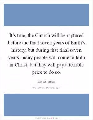 It’s true, the Church will be raptured before the final seven years of Earth’s history, but during that final seven years, many people will come to faith in Christ, but they will pay a terrible price to do so Picture Quote #1