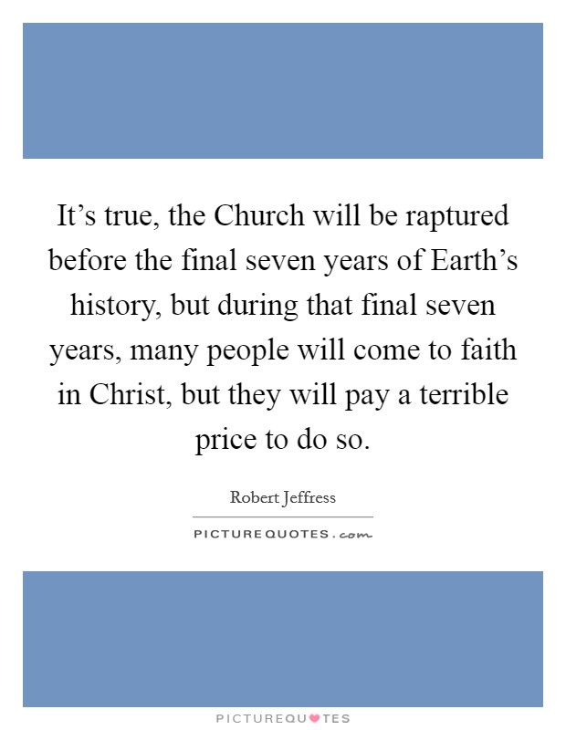 It's true, the Church will be raptured before the final seven years of Earth's history, but during that final seven years, many people will come to faith in Christ, but they will pay a terrible price to do so. Picture Quote #1
