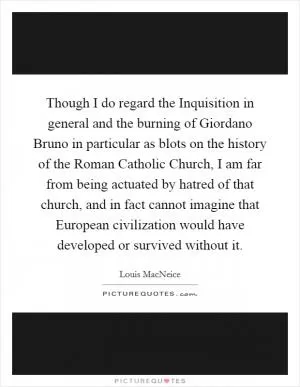 Though I do regard the Inquisition in general and the burning of Giordano Bruno in particular as blots on the history of the Roman Catholic Church, I am far from being actuated by hatred of that church, and in fact cannot imagine that European civilization would have developed or survived without it Picture Quote #1