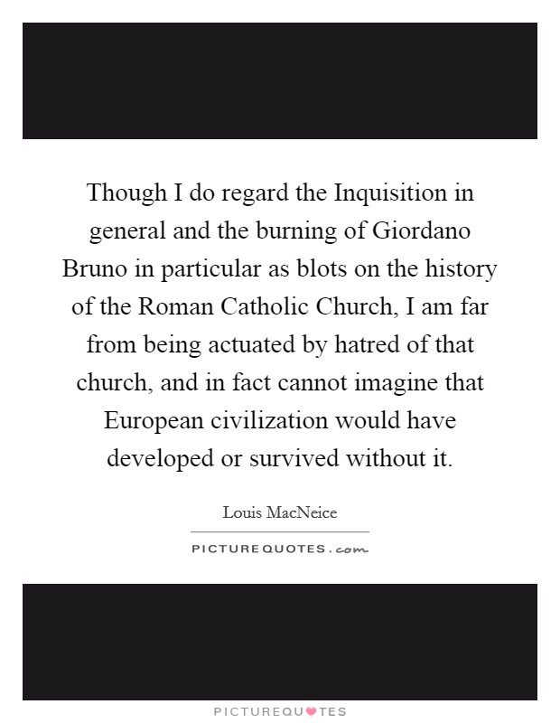 Though I do regard the Inquisition in general and the burning of Giordano Bruno in particular as blots on the history of the Roman Catholic Church, I am far from being actuated by hatred of that church, and in fact cannot imagine that European civilization would have developed or survived without it. Picture Quote #1