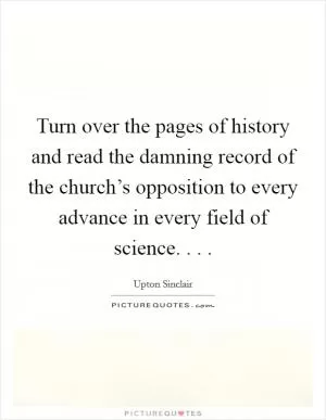 Turn over the pages of history and read the damning record of the church’s opposition to every advance in every field of science. . .  Picture Quote #1