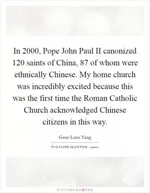 In 2000, Pope John Paul II canonized 120 saints of China, 87 of whom were ethnically Chinese. My home church was incredibly excited because this was the first time the Roman Catholic Church acknowledged Chinese citizens in this way Picture Quote #1