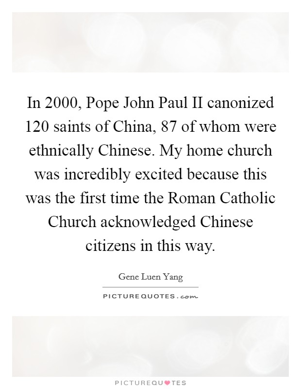 In 2000, Pope John Paul II canonized 120 saints of China, 87 of whom were ethnically Chinese. My home church was incredibly excited because this was the first time the Roman Catholic Church acknowledged Chinese citizens in this way. Picture Quote #1