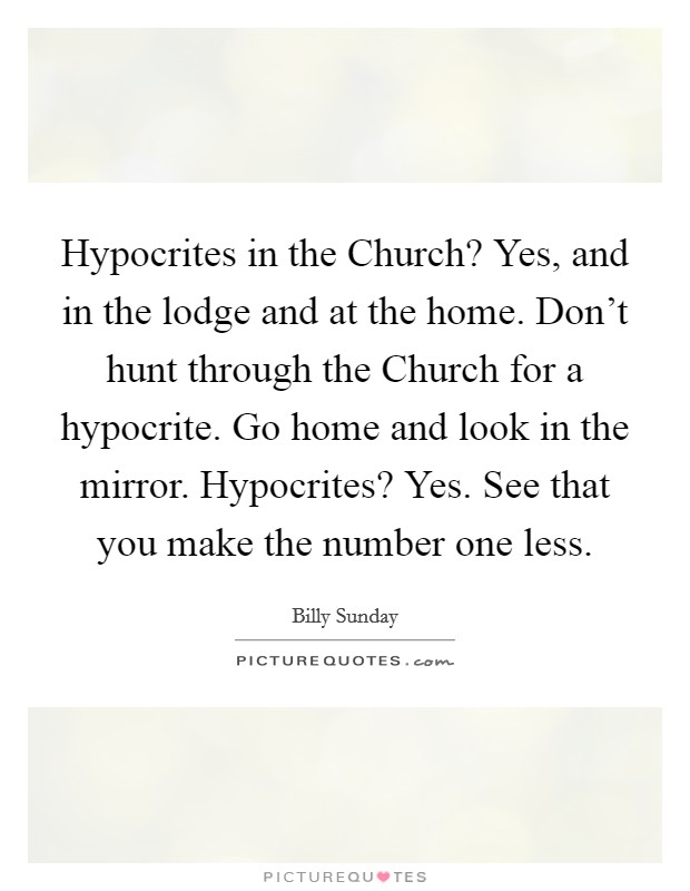 Hypocrites in the Church? Yes, and in the lodge and at the home. Don’t hunt through the Church for a hypocrite. Go home and look in the mirror. Hypocrites? Yes. See that you make the number one less Picture Quote #1