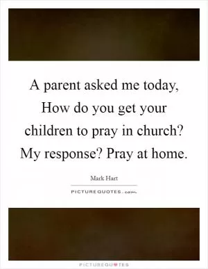 A parent asked me today, How do you get your children to pray in church? My response? Pray at home Picture Quote #1