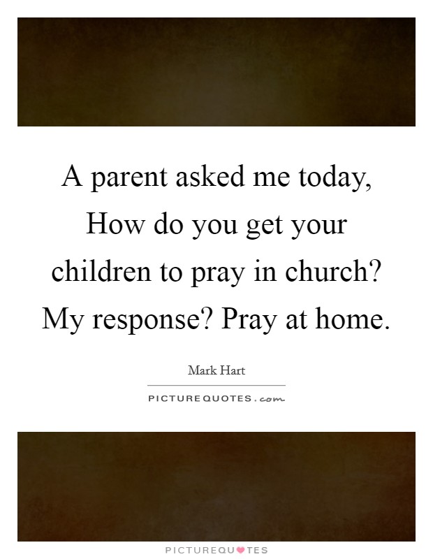 A parent asked me today, How do you get your children to pray in church? My response? Pray at home. Picture Quote #1