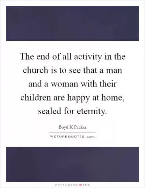 The end of all activity in the church is to see that a man and a woman with their children are happy at home, sealed for eternity Picture Quote #1