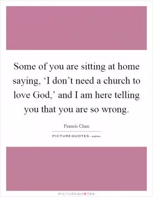 Some of you are sitting at home saying, ‘I don’t need a church to love God,’ and I am here telling you that you are so wrong Picture Quote #1
