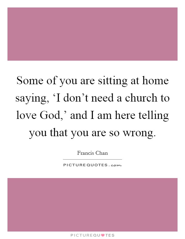 Some of you are sitting at home saying, ‘I don't need a church to love God,' and I am here telling you that you are so wrong. Picture Quote #1