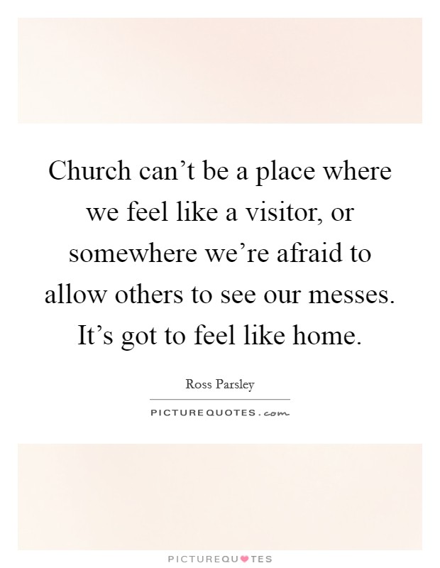 Church can't be a place where we feel like a visitor, or somewhere we're afraid to allow others to see our messes. It's got to feel like home. Picture Quote #1