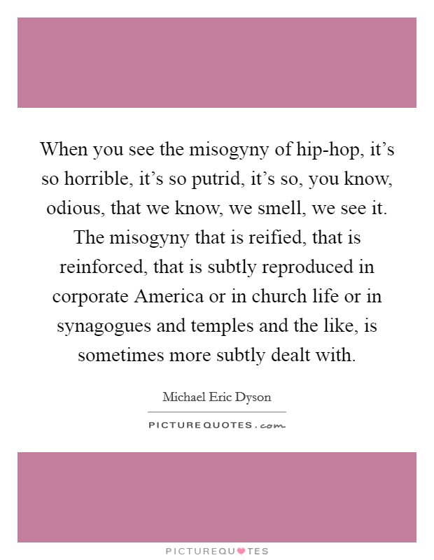 When you see the misogyny of hip-hop, it's so horrible, it's so putrid, it's so, you know, odious, that we know, we smell, we see it. The misogyny that is reified, that is reinforced, that is subtly reproduced in corporate America or in church life or in synagogues and temples and the like, is sometimes more subtly dealt with. Picture Quote #1