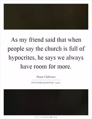 As my friend said that when people say the church is full of hypocrites, he says we always have room for more Picture Quote #1