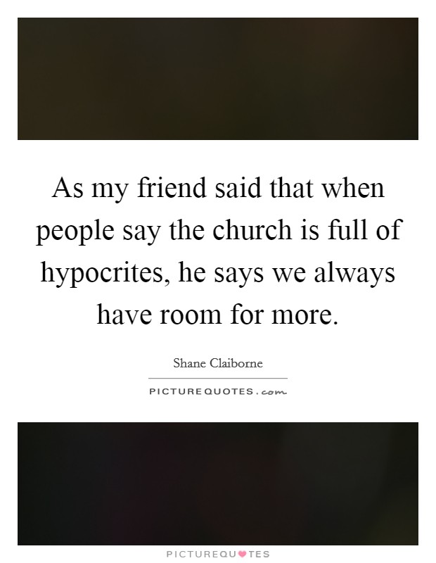 As my friend said that when people say the church is full of hypocrites, he says we always have room for more. Picture Quote #1