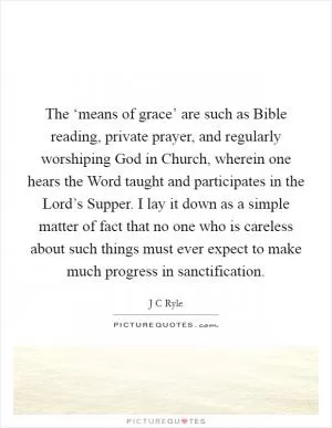 The ‘means of grace’ are such as Bible reading, private prayer, and regularly worshiping God in Church, wherein one hears the Word taught and participates in the Lord’s Supper. I lay it down as a simple matter of fact that no one who is careless about such things must ever expect to make much progress in sanctification Picture Quote #1