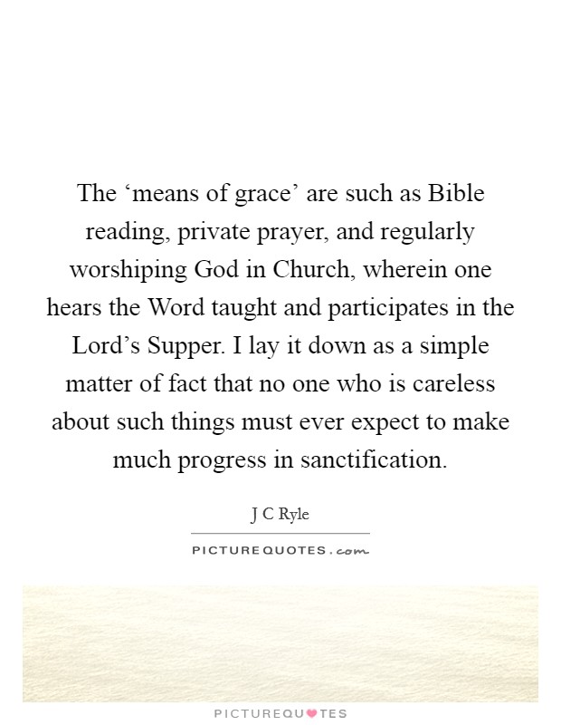The ‘means of grace' are such as Bible reading, private prayer, and regularly worshiping God in Church, wherein one hears the Word taught and participates in the Lord's Supper. I lay it down as a simple matter of fact that no one who is careless about such things must ever expect to make much progress in sanctification. Picture Quote #1