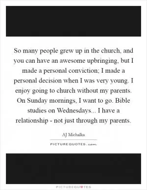 So many people grew up in the church, and you can have an awesome upbringing, but I made a personal conviction; I made a personal decision when I was very young. I enjoy going to church without my parents. On Sunday mornings, I want to go. Bible studies on Wednesdays... I have a relationship - not just through my parents Picture Quote #1